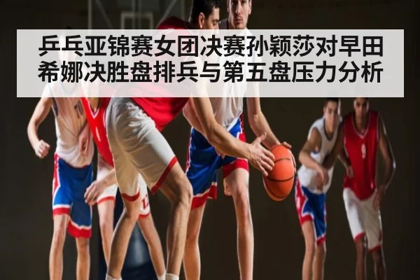 乒乓亚锦赛女团决赛孙颖莎对早田希娜决胜盘排兵与第五盘压力分析